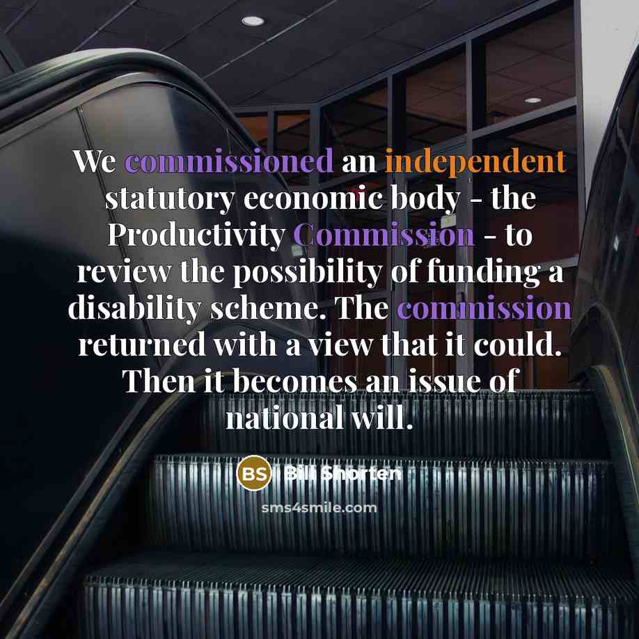 “We commissioned an independent statutory economic body - the Productivity Commission - to review the possibility of funding a disability scheme. The commission returned with a view that it could. Then it becomes an issue of national will.” quote by Bill Shorten