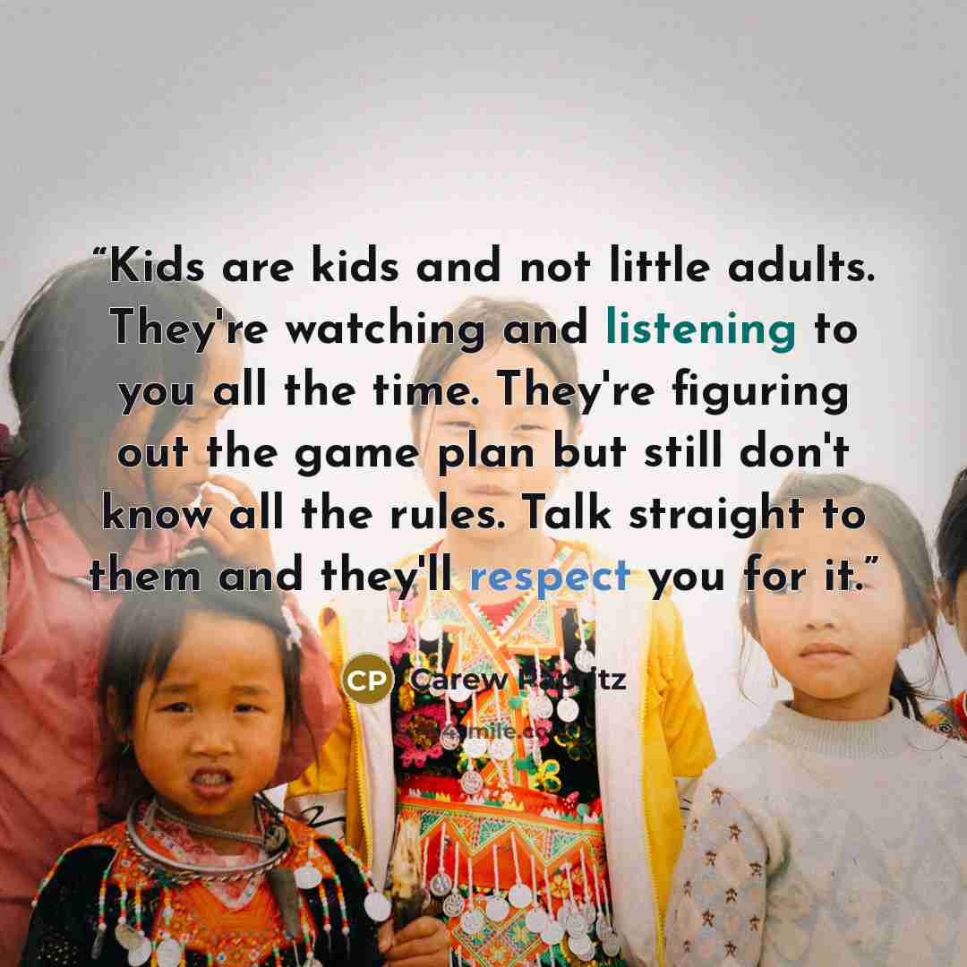 “Kids are kids and not little adults. They're watching and listening to you all the time. They're figuring out the game plan but still don't know all the rules. Talk straight to them and they'll respect you for it.” quote by Carew Papritz