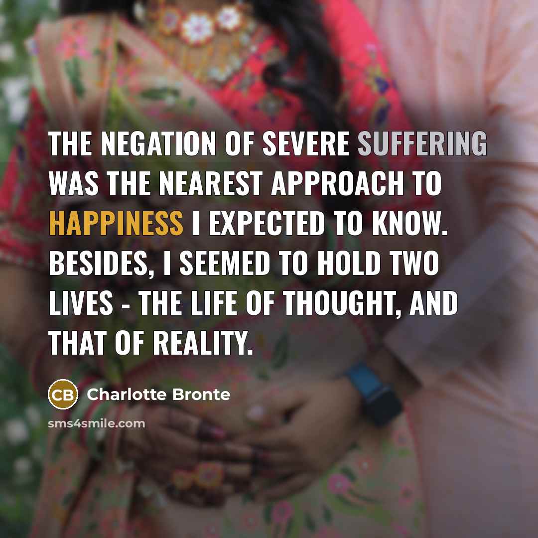 “The negation of severe suffering was the nearest approach to happiness I expected to know. Besides, I seemed to hold two lives - the life of thought, and that of reality.” quote by Charlotte Bronte