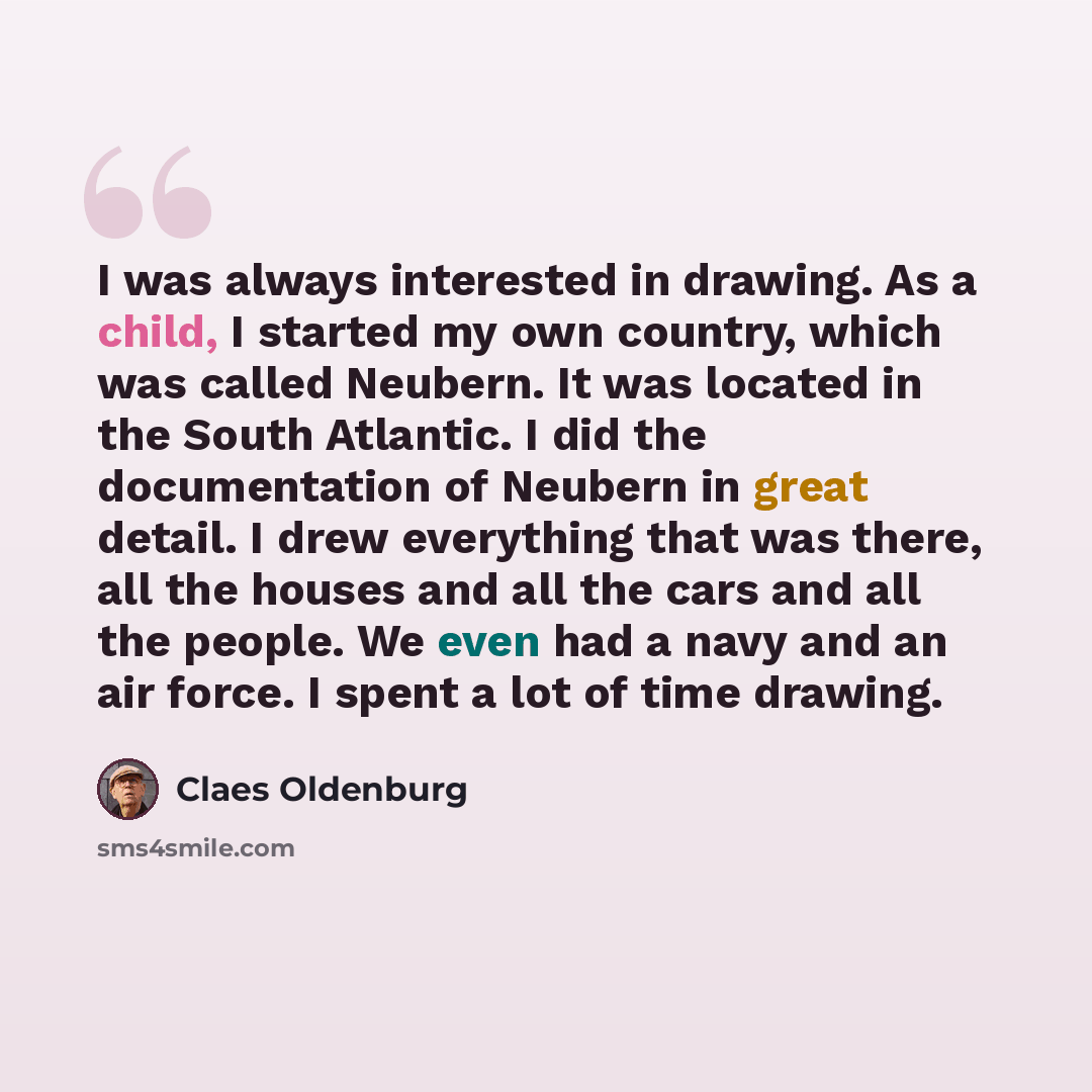 “I was always interested in drawing. As a child, I started my own country, which was called Neubern. It was located in the South Atlantic. I did the documentation of Neubern in great detail. I drew everything that was there, all the houses and all the cars and all the people. We even had a navy and…” quote by Claes Oldenburg