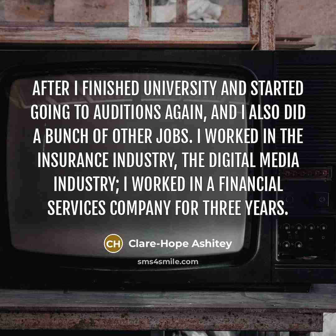 “After I finished university and started going to auditions again, and I also did a bunch of other jobs. I worked in the insurance industry, the digital media industry; I worked in a financial services company for three years.” quote by Clare-Hope Ashitey