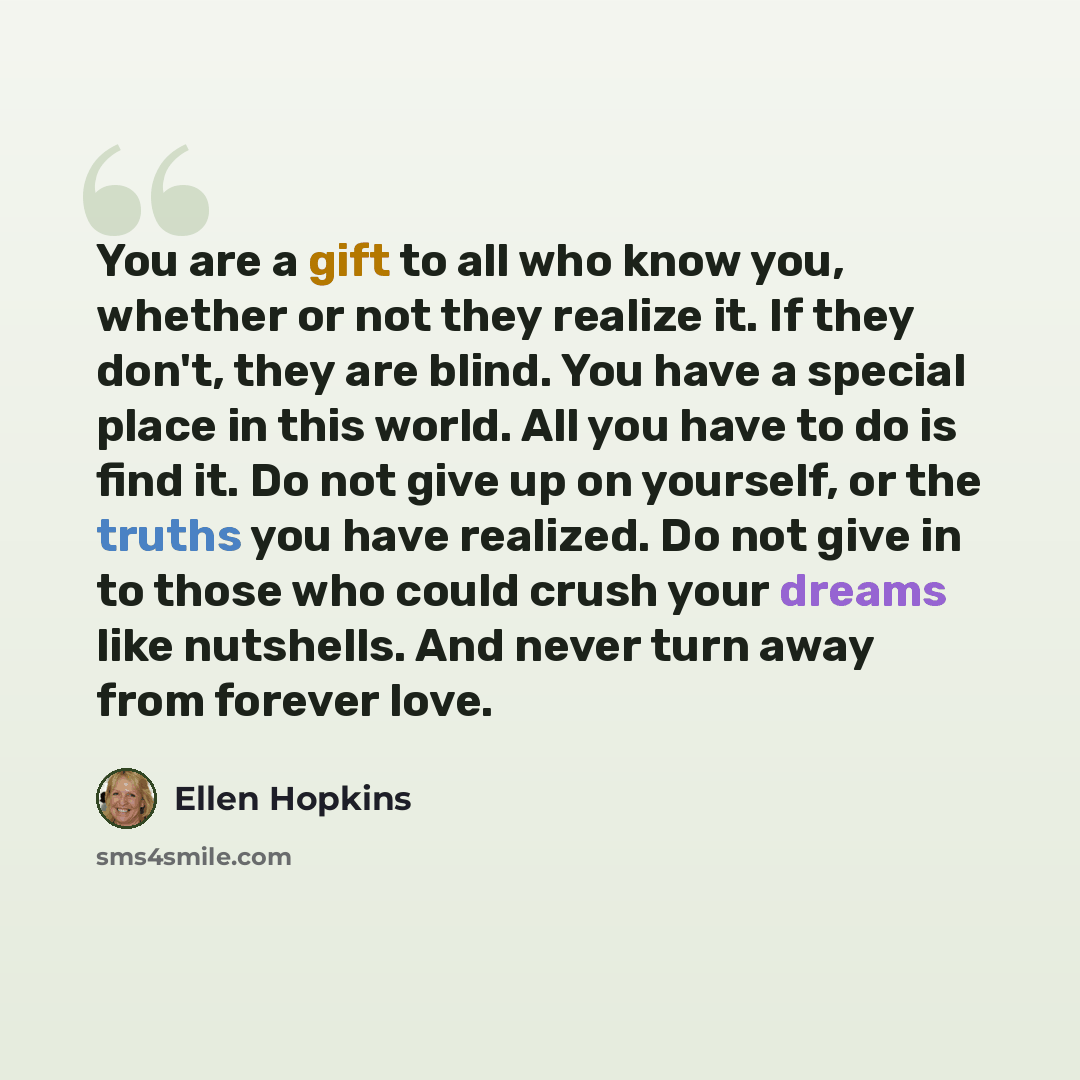 “You are a gift to all who know you, whether or not they realize it. If they don't, they are blind. You have a special place in this world. All you have to do is find it. Do not give up on yourself, or the truths you have realized. Do not give in to those who could crush your dreams like nutshells…” quote by Ellen Hopkins