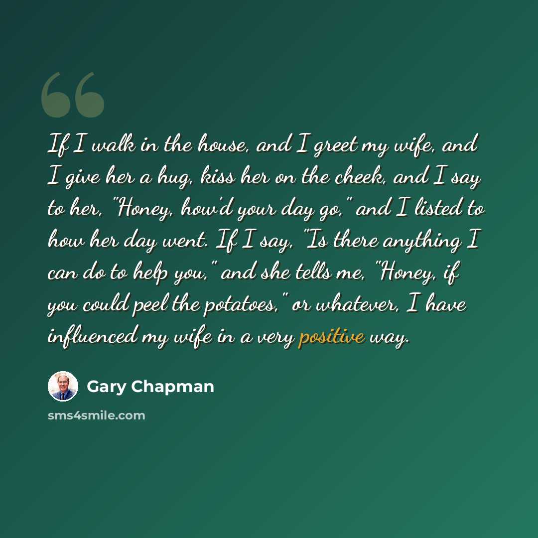 “If I walk in the house, and I greet my wife, and I give her a hug, kiss her on the cheek, and I say to her, "Honey, how'd your day go," and I listed to how her day went. If I say, "Is there anything I can do to help you," and she tells me, "Honey, if you could peel the potatoes," or whatever, I…” quote by Gary Chapman