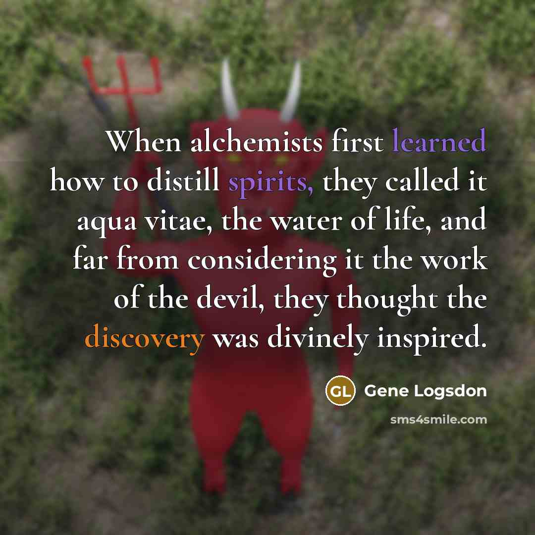 “When alchemists first learned how to distill spirits, they called it aqua vitae, the water of life, and far from considering it the work of the devil, they thought the discovery was divinely inspired.” quote by Gene Logsdon