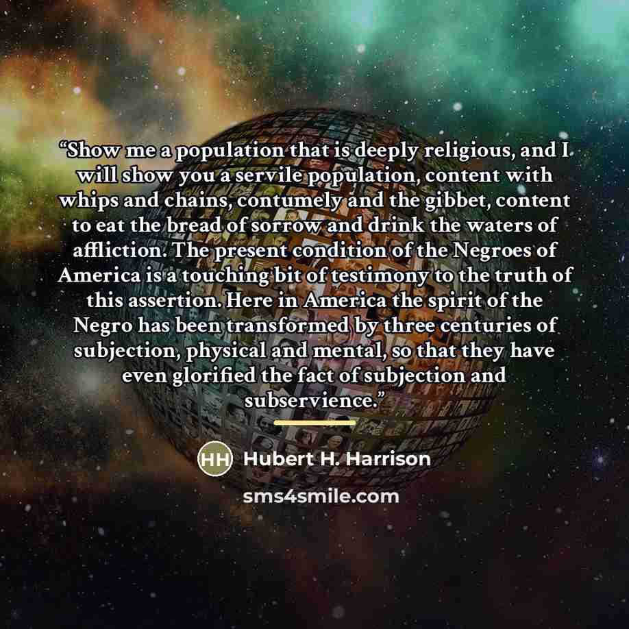 “Show me a population that is deeply religious, and I will show you a servile population, content with whips and chains, contumely and the gibbet, content to eat the bread of sorrow and drink the waters of affliction. The present condition of the Negroes of America is a touching bit of testimony to…” quote by Hubert H. Harrison