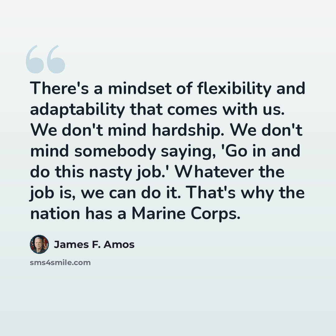 “There's a mindset of flexibility and adaptability that comes with us. We don't mind hardship. We don't mind somebody saying, 'Go in and do this nasty job.' Whatever the job is, we can do it. That's why the nation has a Marine Corps.” quote by James F. Amos