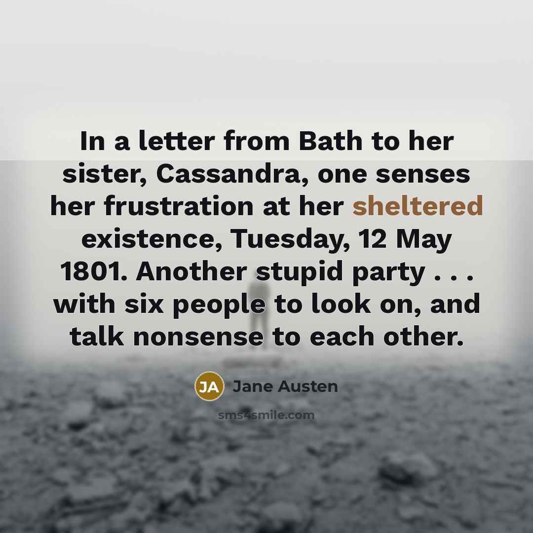 “In a letter from Bath to her sister, Cassandra, one senses her frustration at her sheltered existence, Tuesday, 12 May 1801. Another stupid party . . . with six people to look on, and talk nonsense to each other.” quote by Jane Austen
