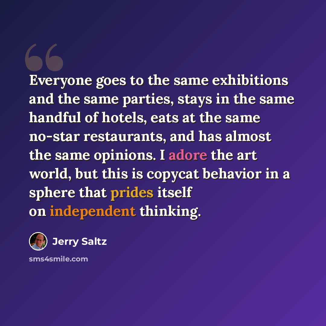 “Everyone goes to the same exhibitions and the same parties, stays in the same handful of hotels, eats at the same no-star restaurants, and has almost the same opinions. I adore the art world, but this is copycat behavior in a sphere that prides itself on independent thinking.” quote by Jerry Saltz