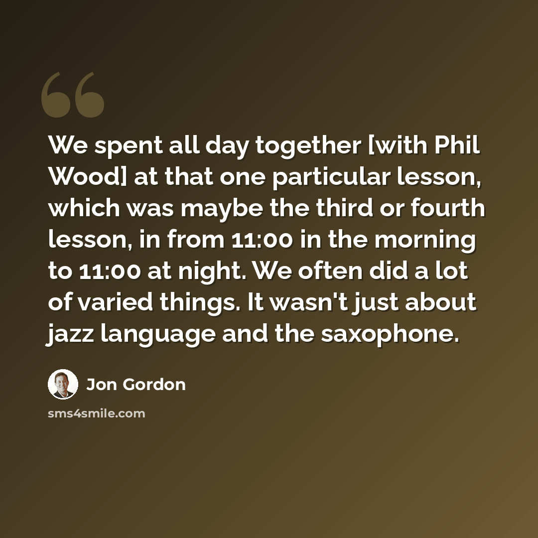 “We spent all day together [with Phil Wood] at that one particular lesson, which was maybe the third or fourth lesson, in from 11:00 in the morning to 11:00 at night. We often did a lot of varied things. It wasn't just about jazz language and the saxophone.” quote by Jon Gordon