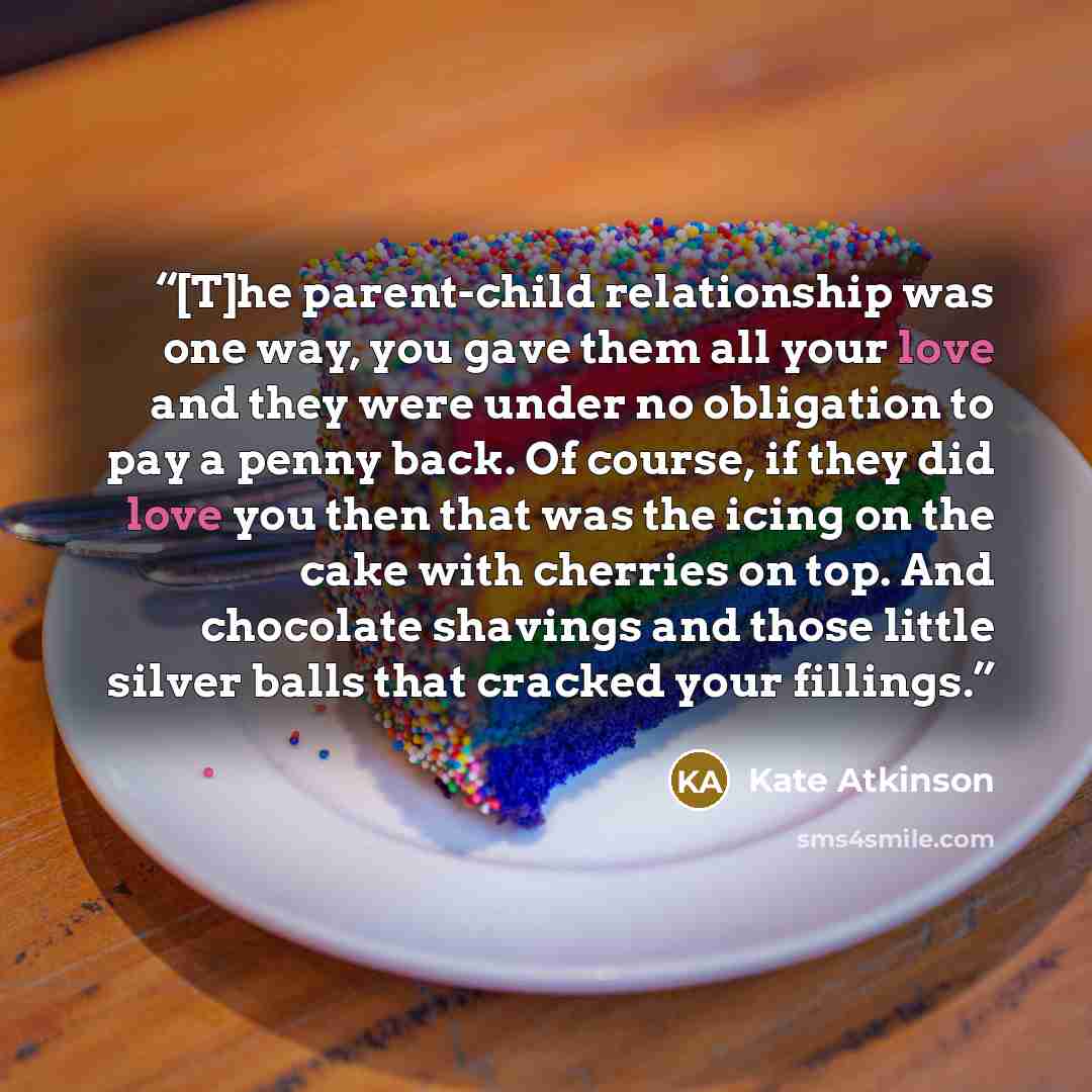 “[T]he parent-child relationship was one way, you gave them all your love and they were under no obligation to pay a penny back. Of course, if they did love you then that was the icing on the cake with cherries on top. And chocolate shavings and those little silver balls that cracked your fillings.” quote by Kate Atkinson