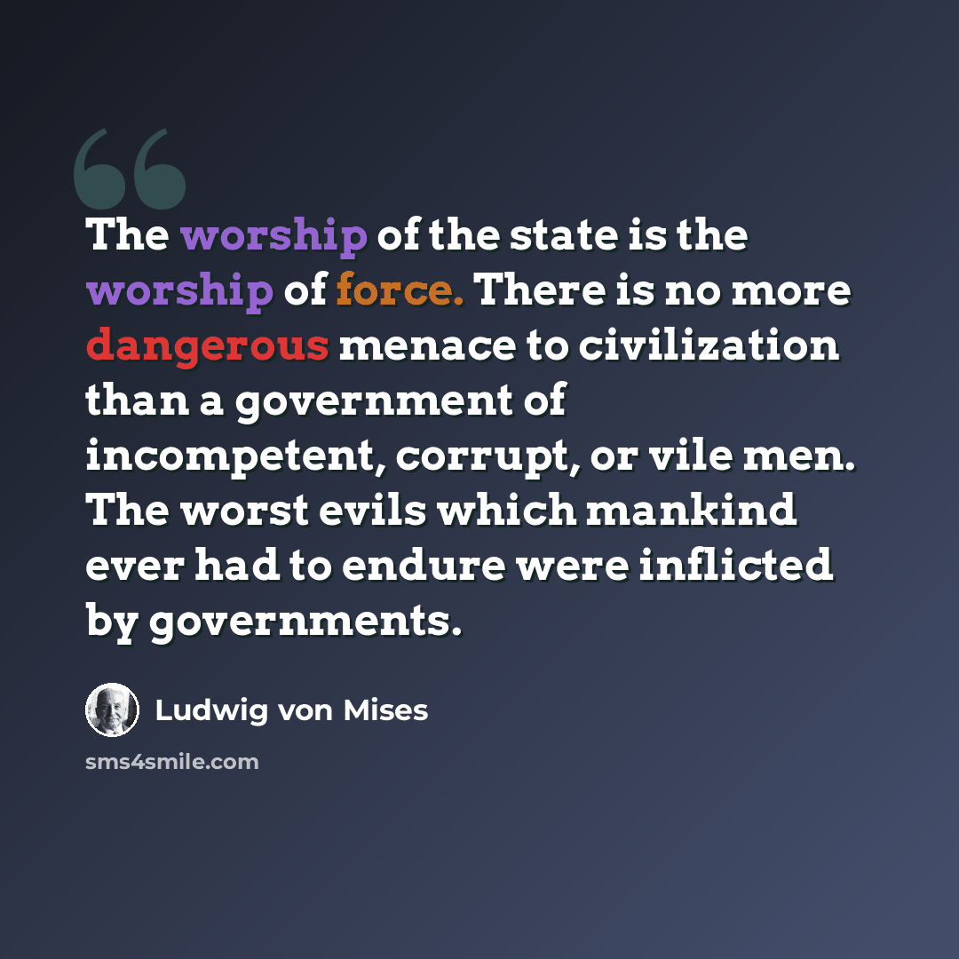 “The worship of the state is the worship of force. There is no more dangerous menace to civilization than a government of incompetent, corrupt, or vile men. The worst evils which mankind ever had to endure were inflicted by governments.” quote by Ludwig von Mises
