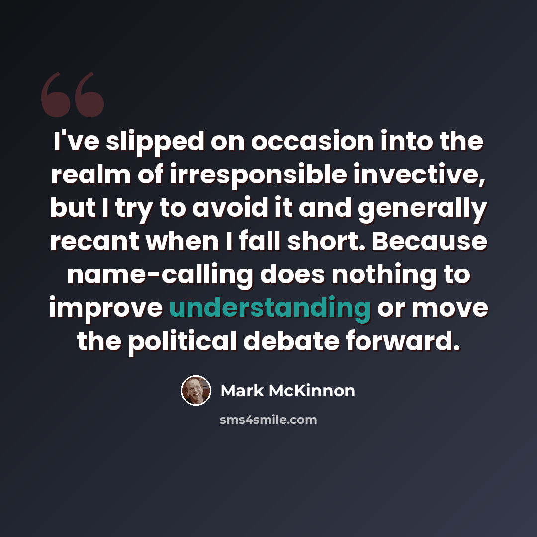 “I've slipped on occasion into the realm of irresponsible invective, but I try to avoid it and generally recant when I fall short. Because name-calling does nothing to improve understanding or move the political debate forward.” quote by Mark McKinnon