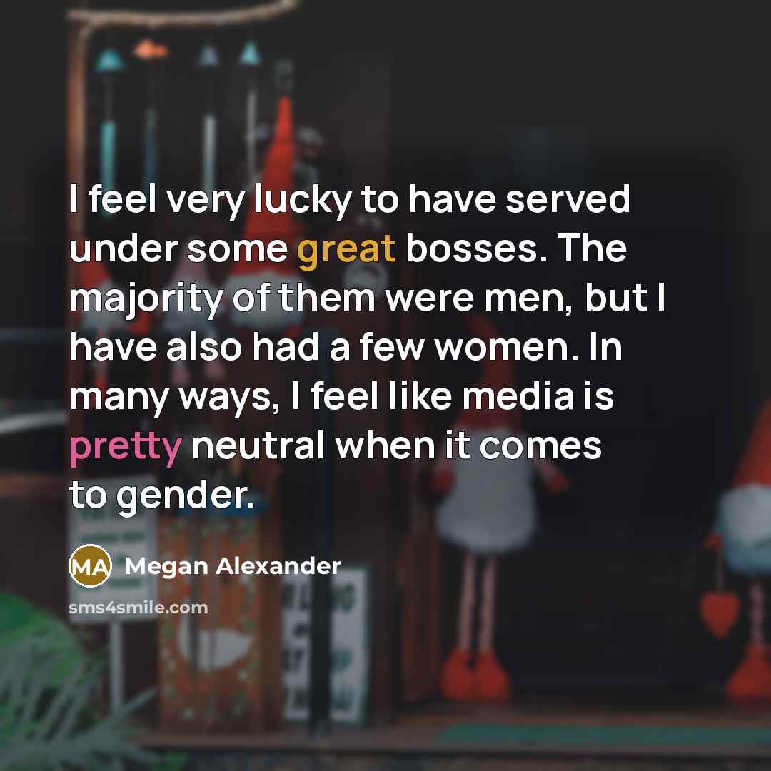 “I feel very lucky to have served under some great bosses. The majority of them were men, but I have also had a few women. In many ways, I feel like media is pretty neutral when it comes to gender.” quote by Megan Alexander
