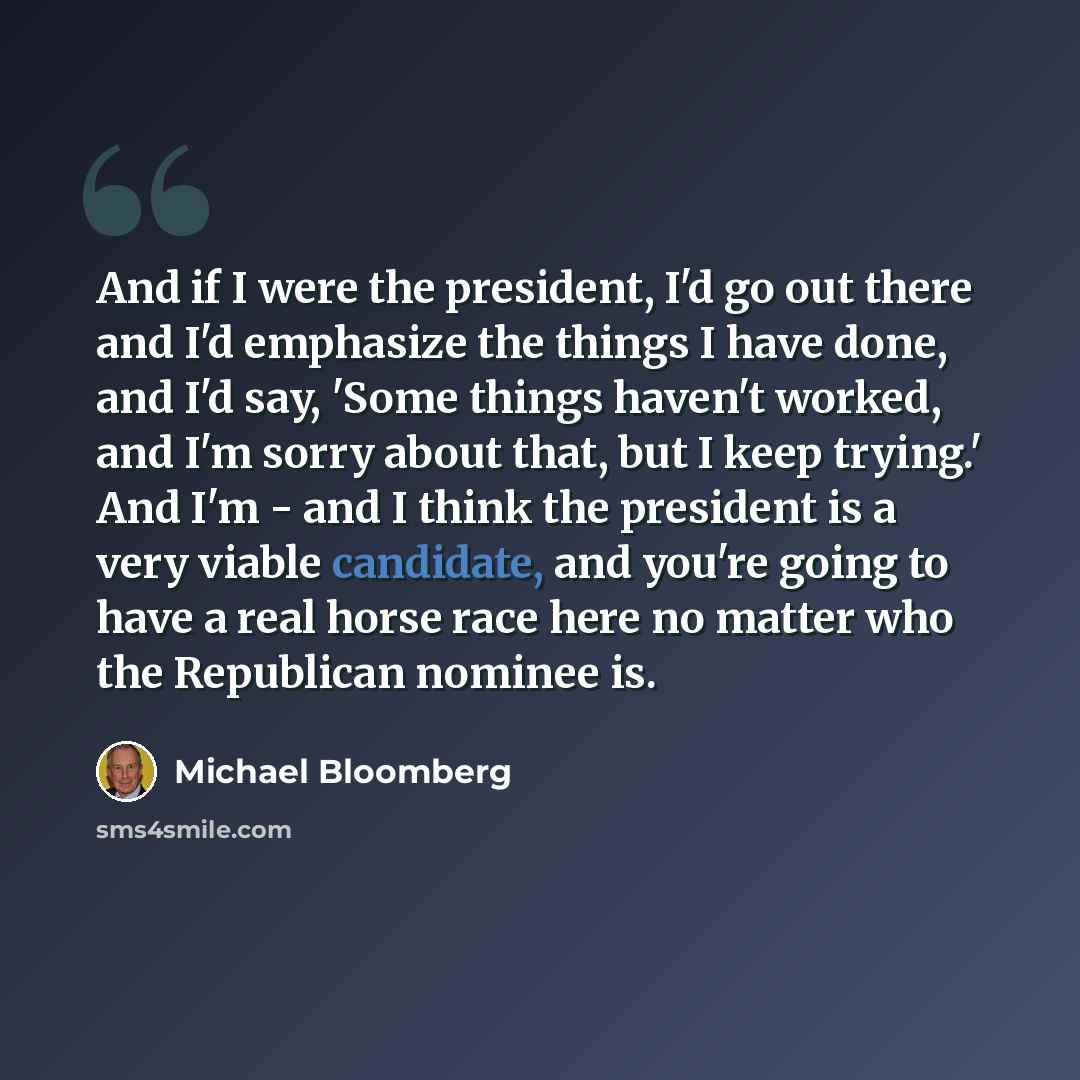 “And if I were the president, I'd go out there and I'd emphasize the things I have done, and I'd say, 'Some things haven't worked, and I'm sorry about that, but I keep trying.' And I'm - and I think the president is a very viable candidate, and you're going to have a real horse race here no matter…” quote by Michael Bloomberg