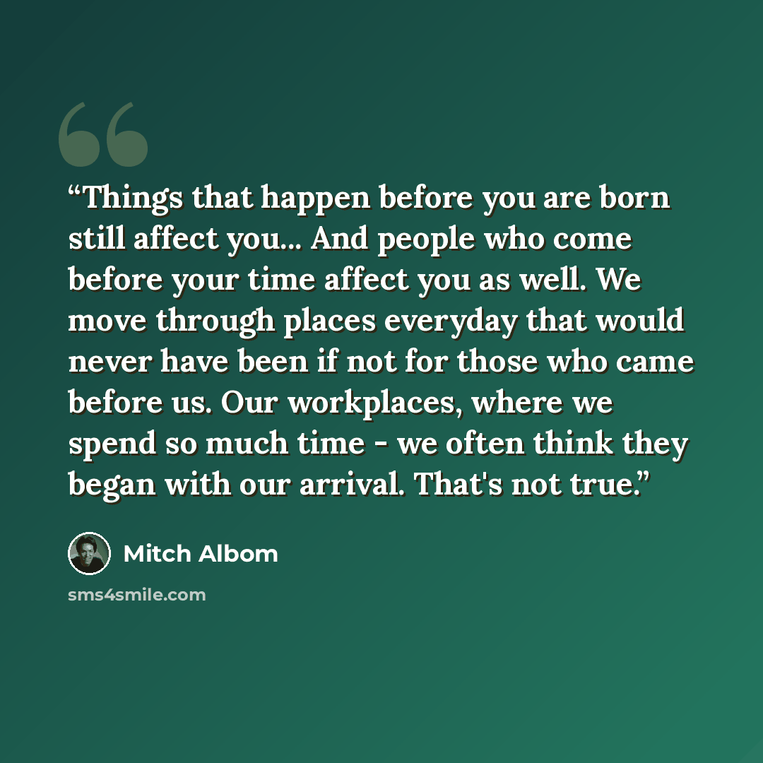 “Things that happen before you are born still affect you... And people who come before your time affect you as well. We move through places everyday that would never have been if not for those who came before us. Our workplaces, where we spend so much time - we often think they began with our…” quote by Mitch Albom