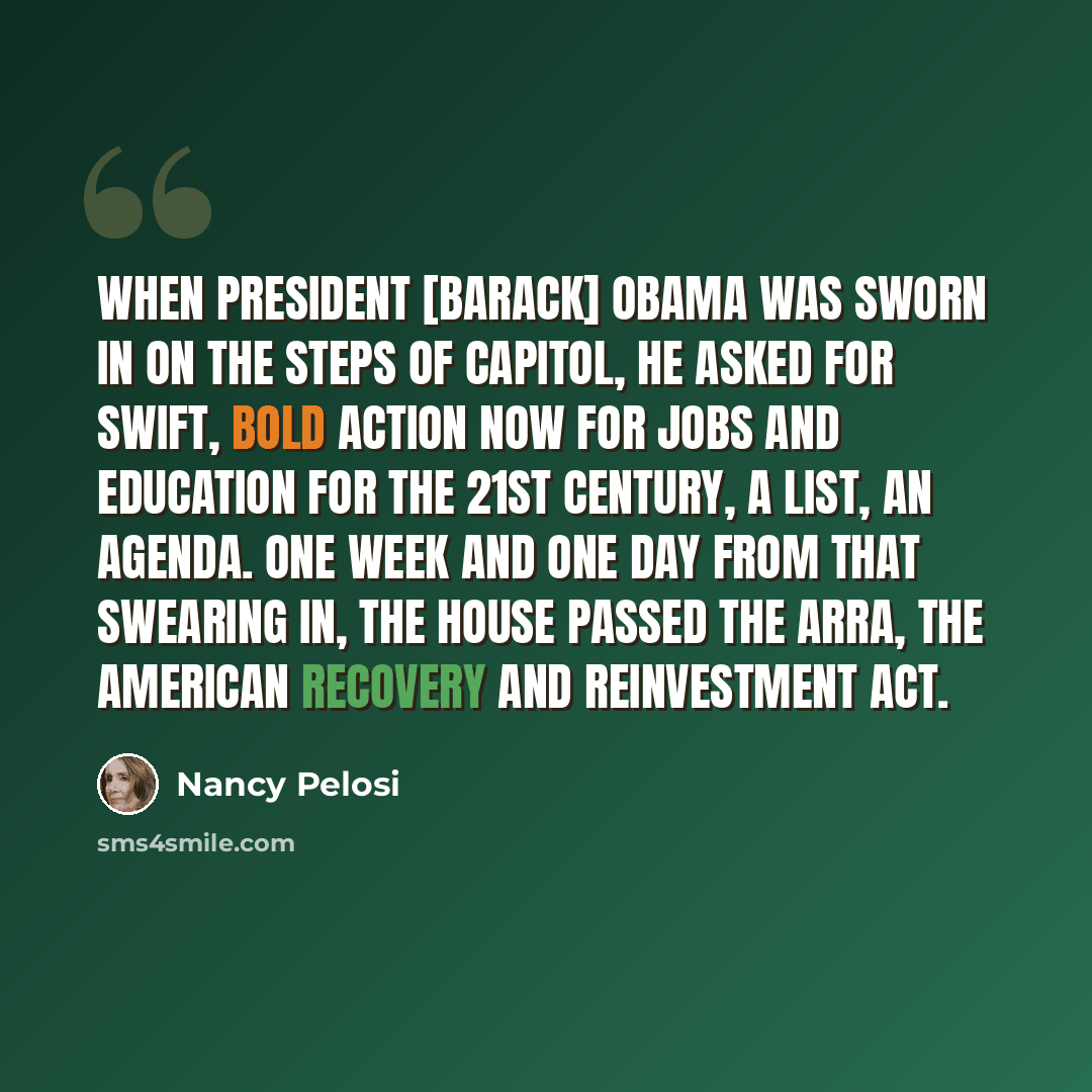 “When President [Barack] Obama was sworn in on the steps of Capitol, he asked for swift, bold action now for jobs and education for the 21st Century, a list, an agenda. One week and one day from that swearing in, the House passed the ARRA, the American Recovery and Reinvestment Act.” quote by Nancy Pelosi