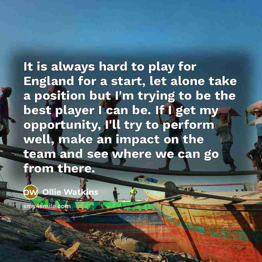 “It is always hard to play for England for a start, let alone take a position but I'm trying to be the best player I can be. If I get my opportunity, I'll try to perform well, make an impact on the team and see where we can go from there.” quote by Ollie Watkins