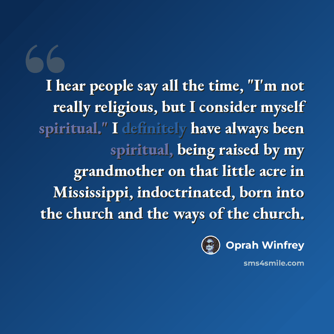 “I hear people say all the time, "I'm not really religious, but I consider myself spiritual." I definitely have always been spiritual, being raised by my grandmother on that little acre in Mississippi, indoctrinated, born into the church and the ways of the church.” quote by Oprah Winfrey