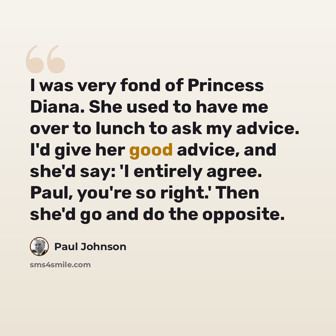 “I was very fond of Princess Diana. She used to have me over to lunch to ask my advice. I'd give her good advice, and she'd say: 'I entirely agree. Paul, you're so right.' Then she'd go and do the opposite.” quote by Paul Johnson