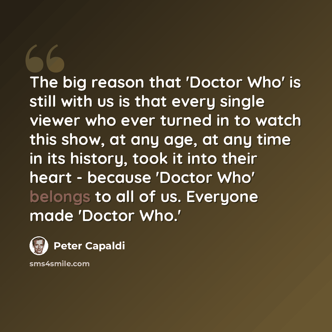 “The big reason that 'Doctor Who' is still with us is that every single viewer who ever turned in to watch this show, at any age, at any time in its history, took it into their heart - because 'Doctor Who' belongs to all of us. Everyone made 'Doctor Who.'” quote by Peter Capaldi