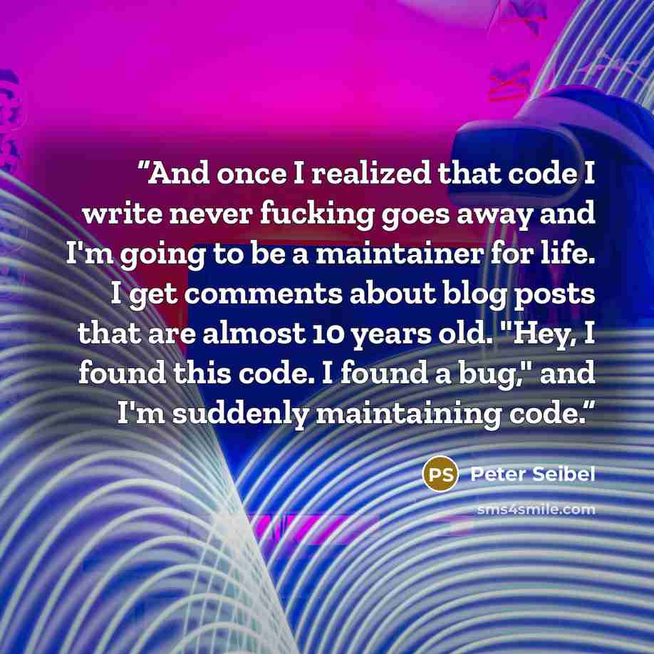 “And once I realized that code I write never fucking goes away and I'm going to be a maintainer for life. I get comments about blog posts that are almost 10 years old. "Hey, I found this code. I found a bug," and I'm suddenly maintaining code.” quote by Peter Seibel