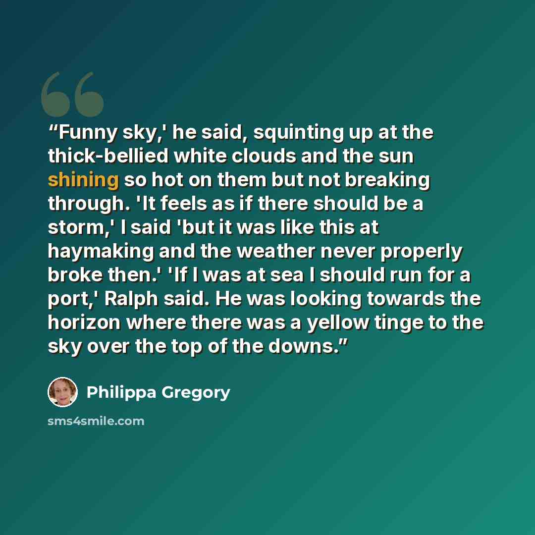 “Funny sky,' he said, squinting up at the thick-bellied white clouds and the sun shining so hot on them but not breaking through. 'It feels as if there should be a storm,' I said 'but it was like this at haymaking and the weather never properly broke then.' 'If I was at sea I should run for a…” quote by Philippa Gregory