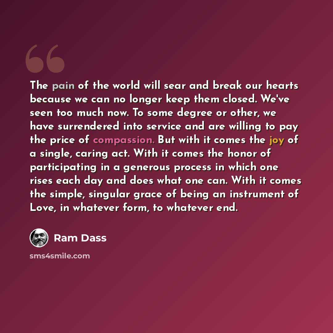 “The pain of the world will sear and break our hearts because we can no longer keep them closed. We've seen too much now. To some degree or other, we have surrendered into service and are willing to pay the price of compassion. But with it comes the joy of a single, caring act. With it comes the…” quote by Ram Dass