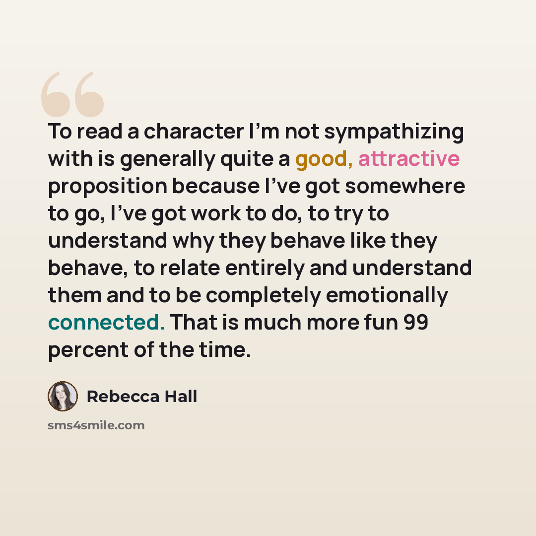 “To read a character I'm not sympathizing with is generally quite a good, attractive proposition because I've got somewhere to go, I've got work to do, to try to understand why they behave like they behave, to relate entirely and understand them and to be completely emotionally connected. That is…” quote by Rebecca Hall