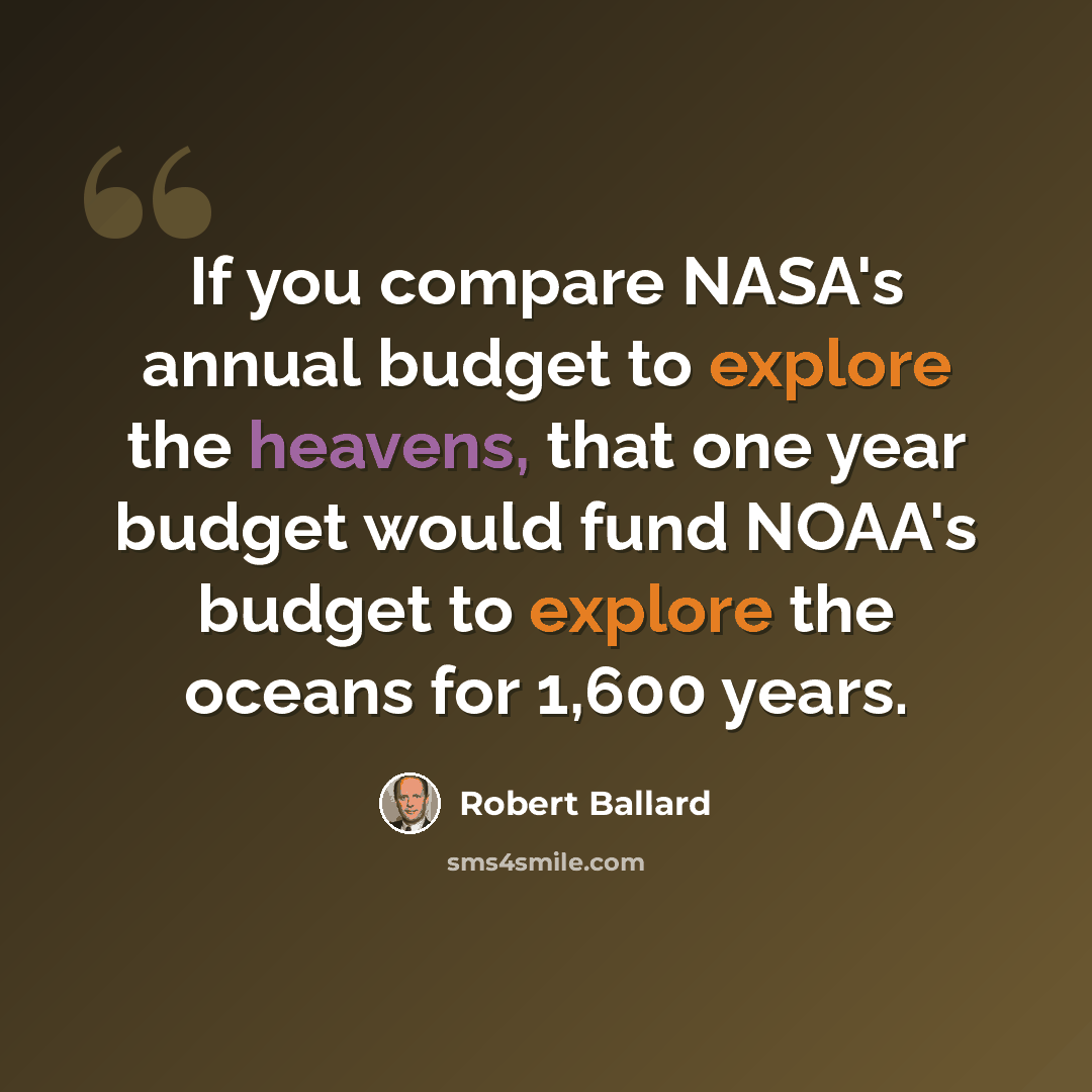 “If you compare NASA's annual budget to explore the heavens, that one year budget would fund NOAA's budget to explore the oceans for 1,600 years.” quote by Robert Ballard