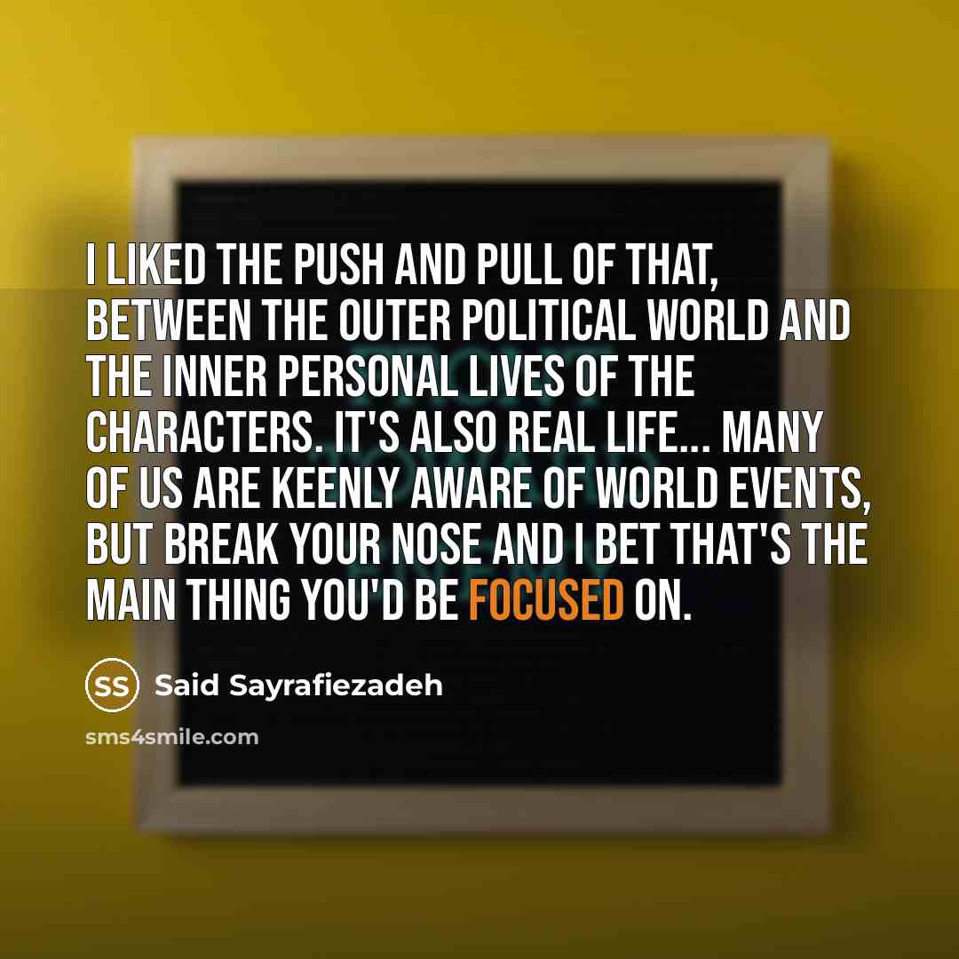 “I liked the push and pull of that, between the outer political world and the inner personal lives of the characters. It's also real life... Many of us are keenly aware of world events, but break your nose and I bet that's the main thing you'd be focused on.” quote by Said Sayrafiezadeh