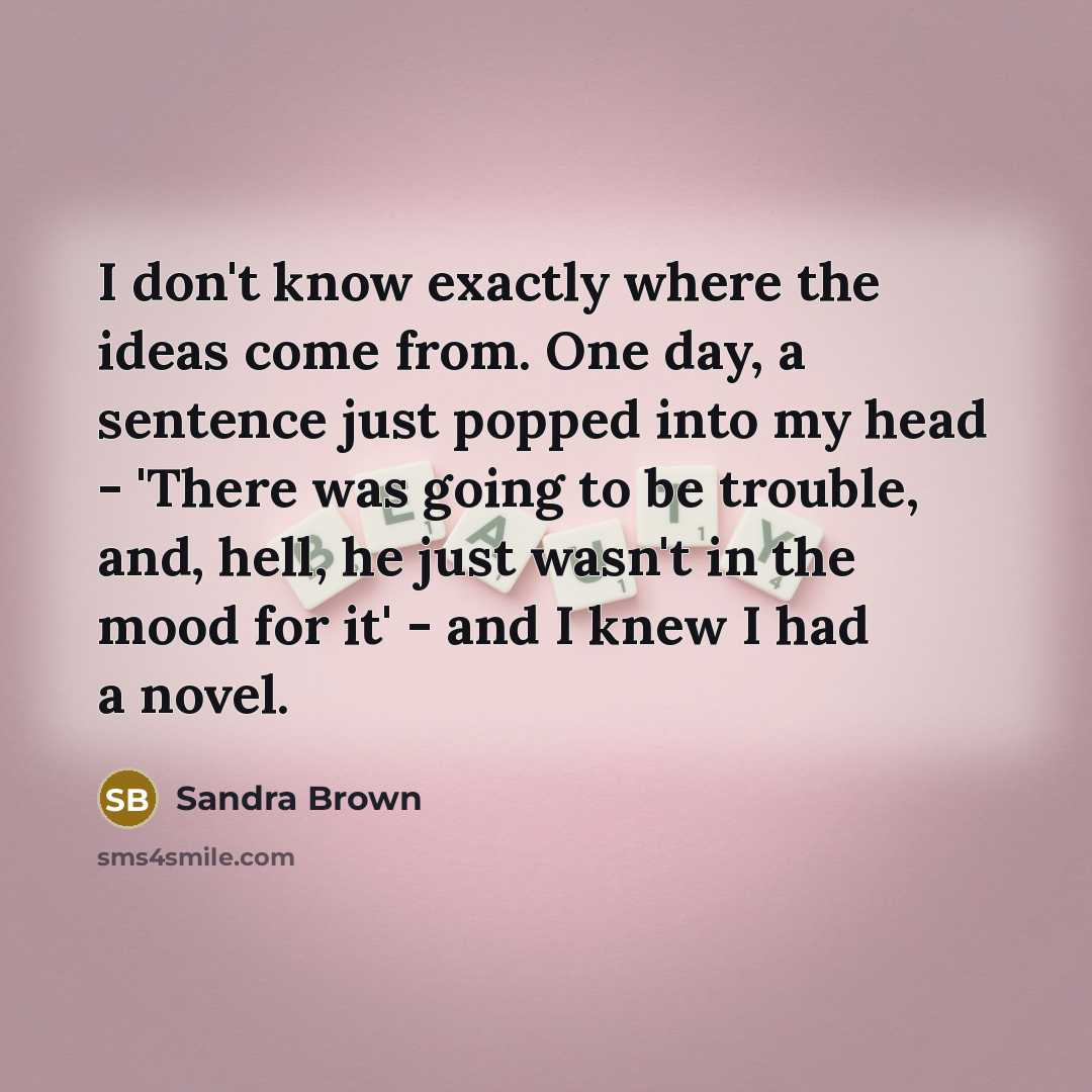 “I don't know exactly where the ideas come from. One day, a sentence just popped into my head - 'There was going to be trouble, and, hell, he just wasn't in the mood for it' - and I knew I had a novel.” quote by Sandra Brown