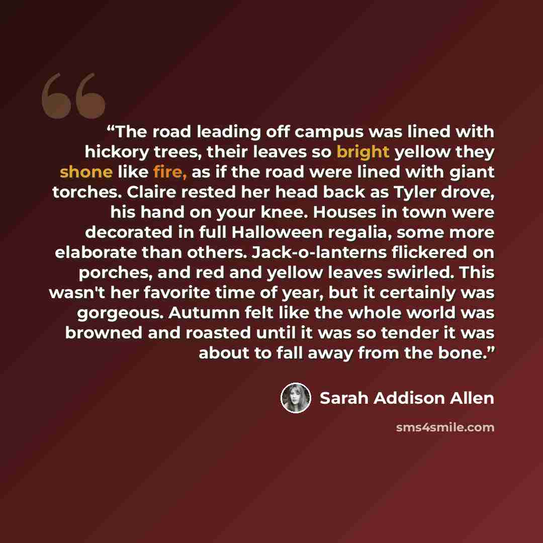 “The road leading off campus was lined with hickory trees, their leaves so bright yellow they shone like fire, as if the road were lined with giant torches. Claire rested her head back as Tyler drove, his hand on your knee. Houses in town were decorated in full Halloween regalia, some more…” quote by Sarah Addison Allen