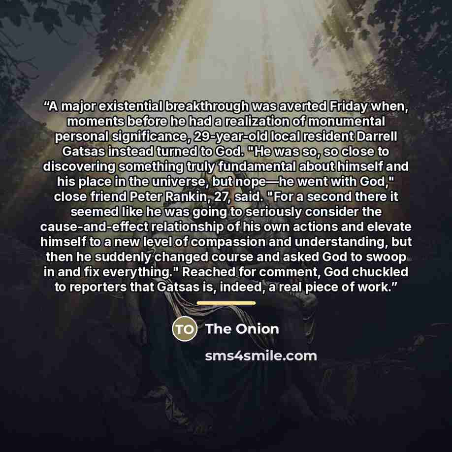 “A major existential breakthrough was averted Friday when, moments before he had a realization of monumental personal significance, 29-year-old local resident Darrell Gatsas instead turned to God. "He was so, so close to discovering something truly fundamental about himself and his place in the…” quote by The Onion