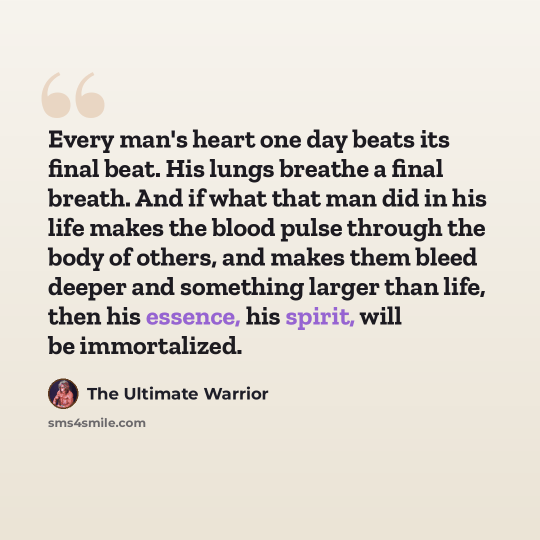 “Every man's heart one day beats its final beat. His lungs breathe a final breath. And if what that man did in his life makes the blood pulse through the body of others, and makes them bleed deeper and something larger than life, then his essence, his spirit, will be immortalized.” quote by The Ultimate Warrior