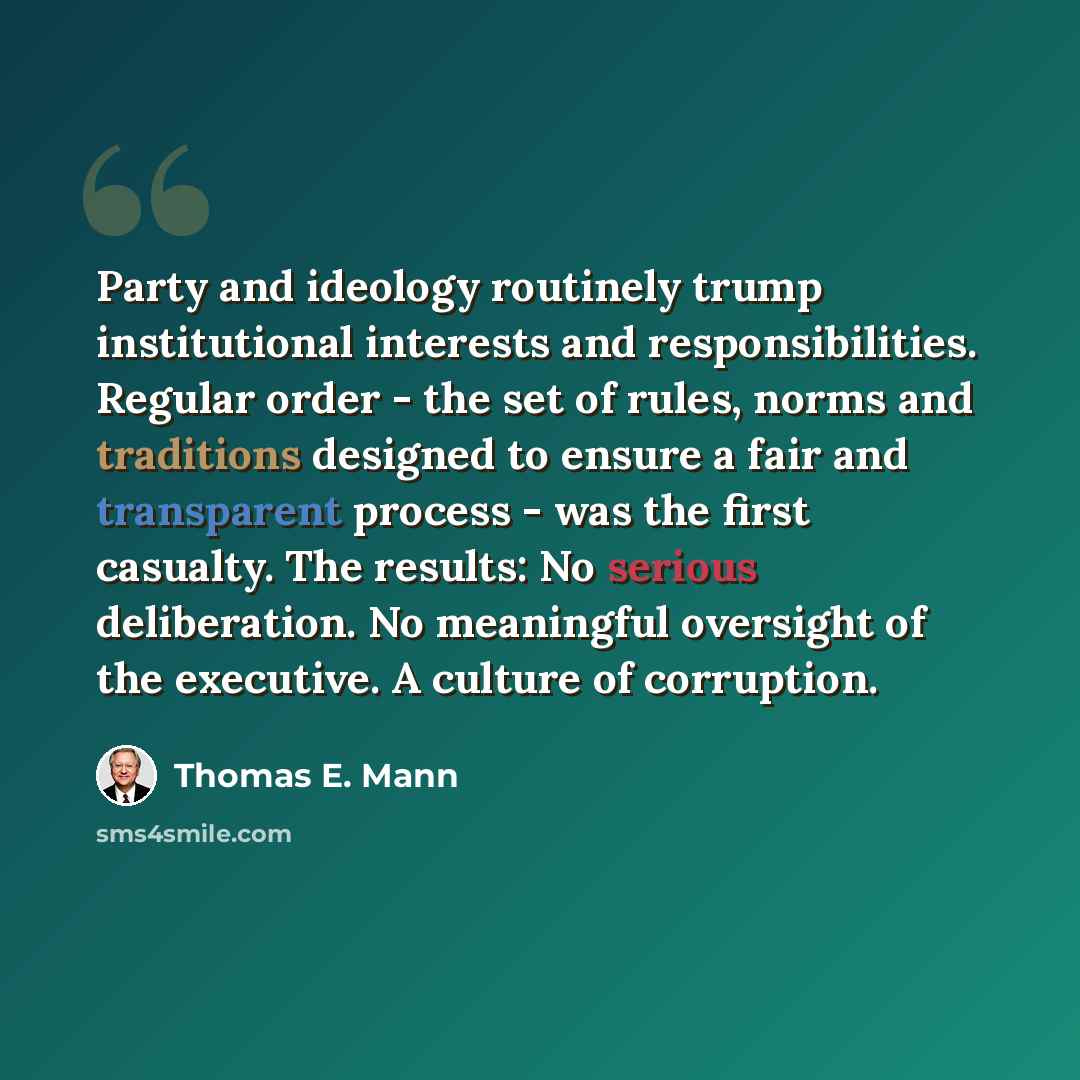 “Party and ideology routinely trump institutional interests and responsibilities. Regular order - the set of rules, norms and traditions designed to ensure a fair and transparent process - was the first casualty. The results: No serious deliberation. No meaningful oversight of the executive. A…” quote by Thomas E. Mann