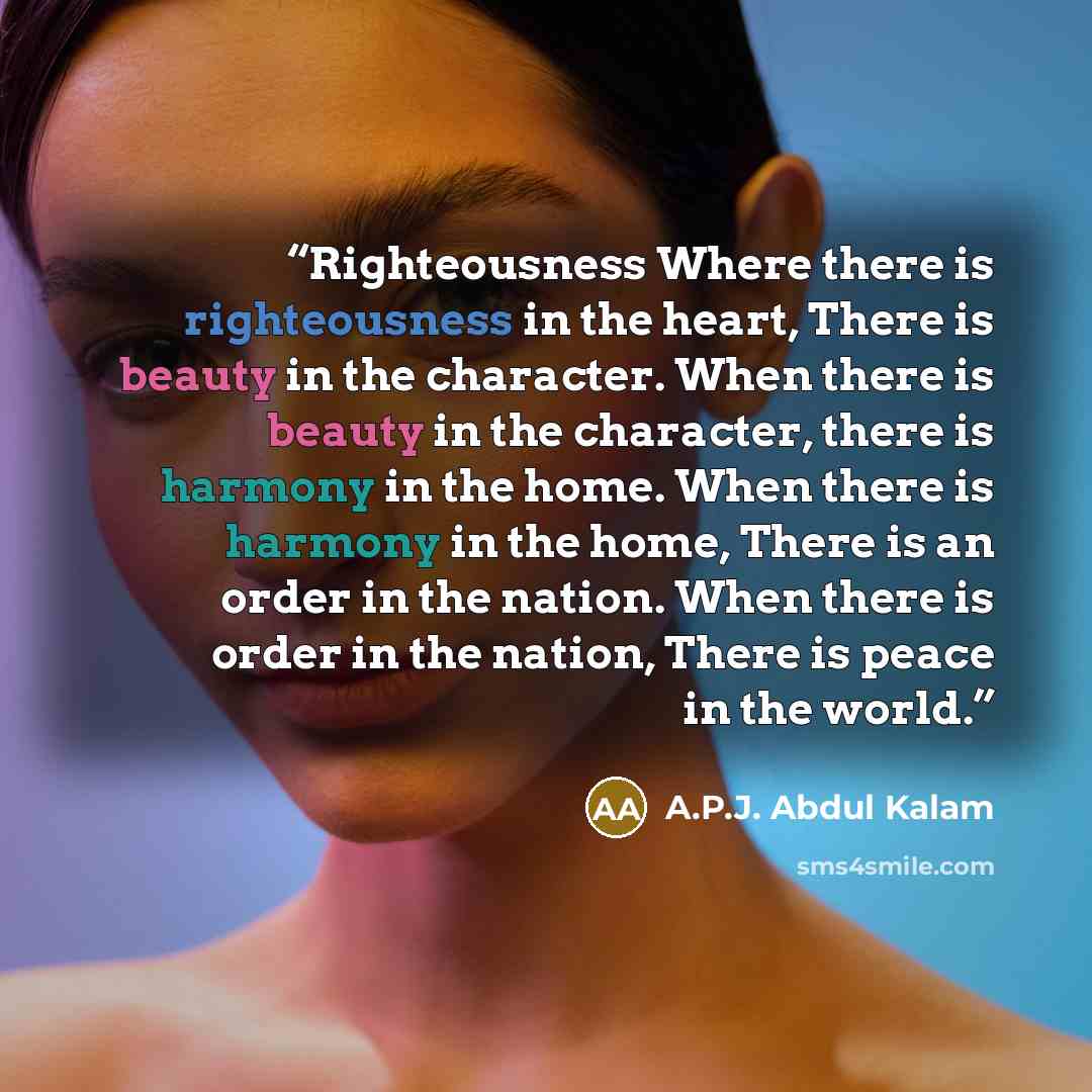 “Righteousness Where there is righteousness in the heart, There is beauty in the character. When there is beauty in the character, there is harmony in the home. When there is harmony in the home, There is an order in the nation. When there is order in the nation, There is peace in the world.” quote by A.P.J. Abdul Kalam