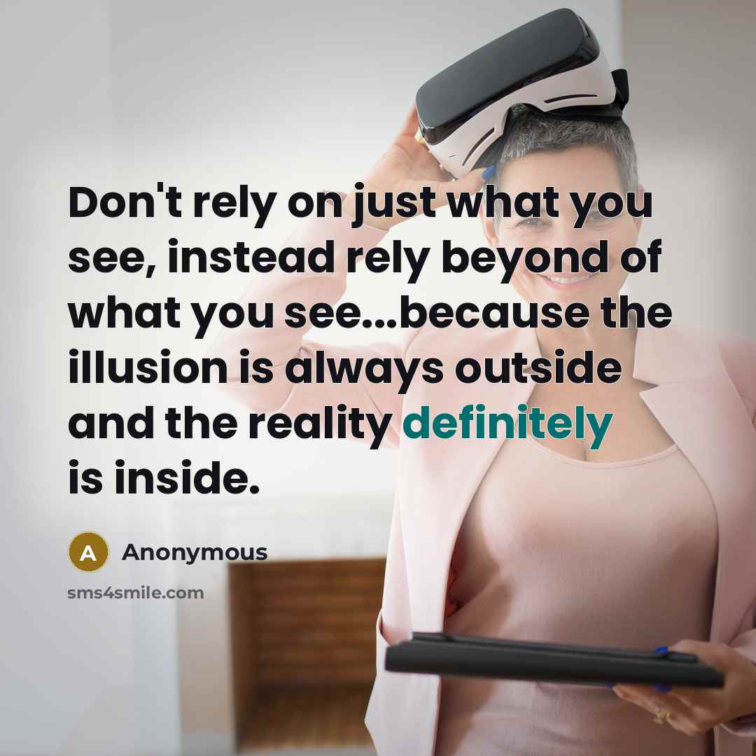 “Don't rely on just what you see, instead rely beyond of what you see...because the illusion is always outside and the reality definitely is inside.” quote by Anonymous