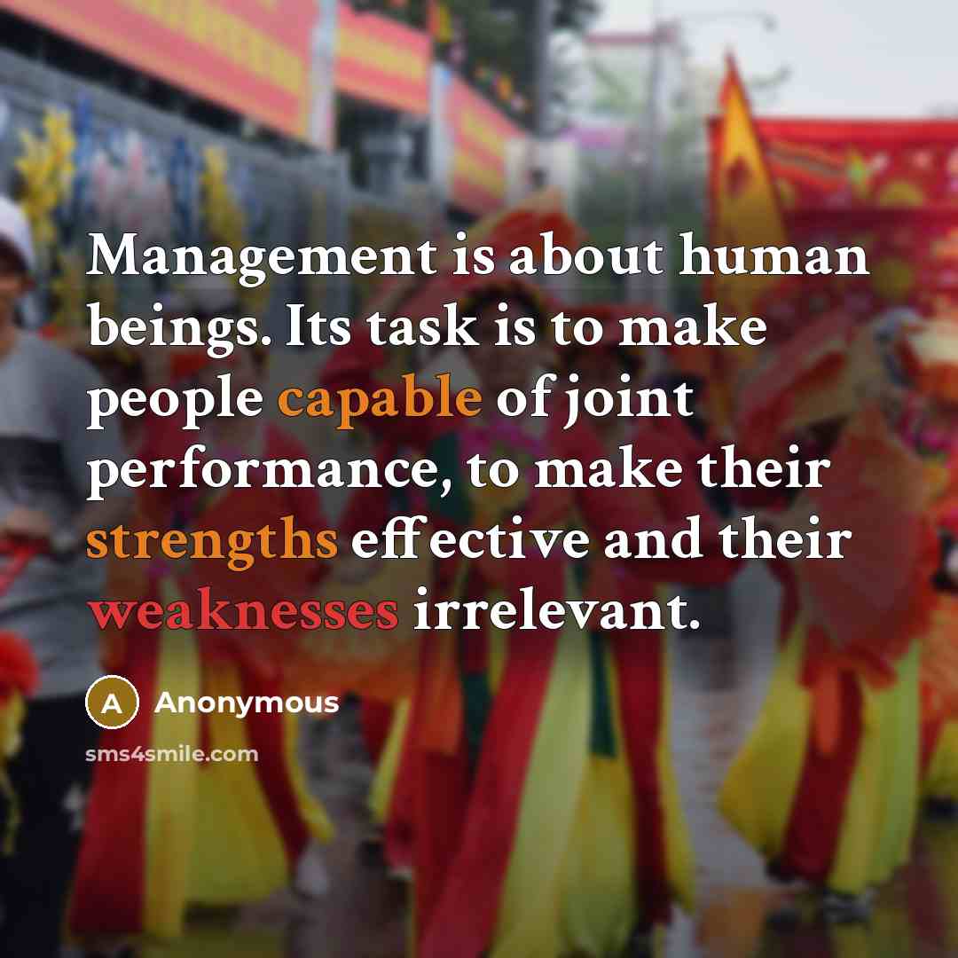 “Management is about human beings. Its task is to make people capable of joint performance, to make their strengths effective and their weaknesses irrelevant.” quote by Anonymous