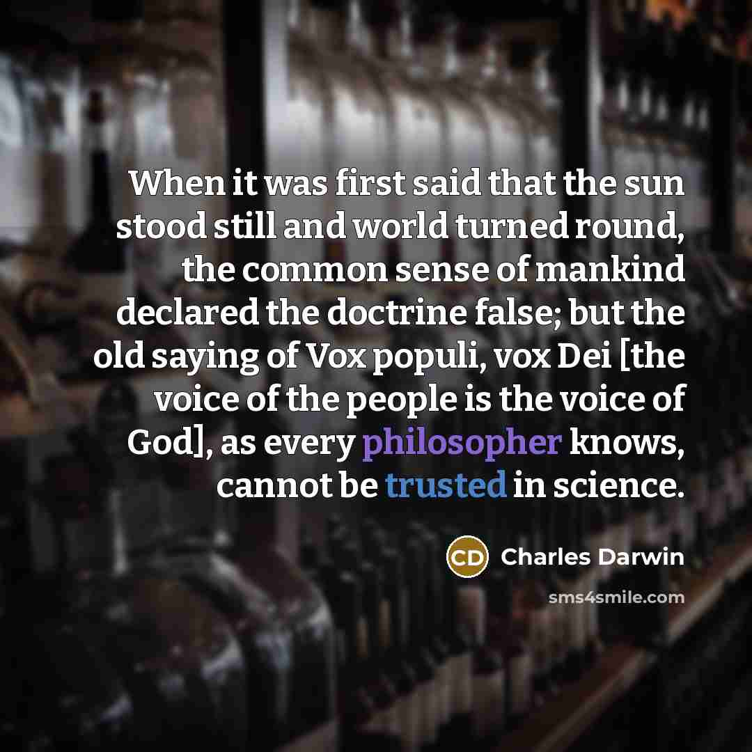 “When it was first said that the sun stood still and world turned round, the common sense of mankind declared the doctrine false; but the old saying of Vox populi, vox Dei [the voice of the people is the voice of God], as every philosopher knows, cannot be trusted in science.” quote by Charles Darwin