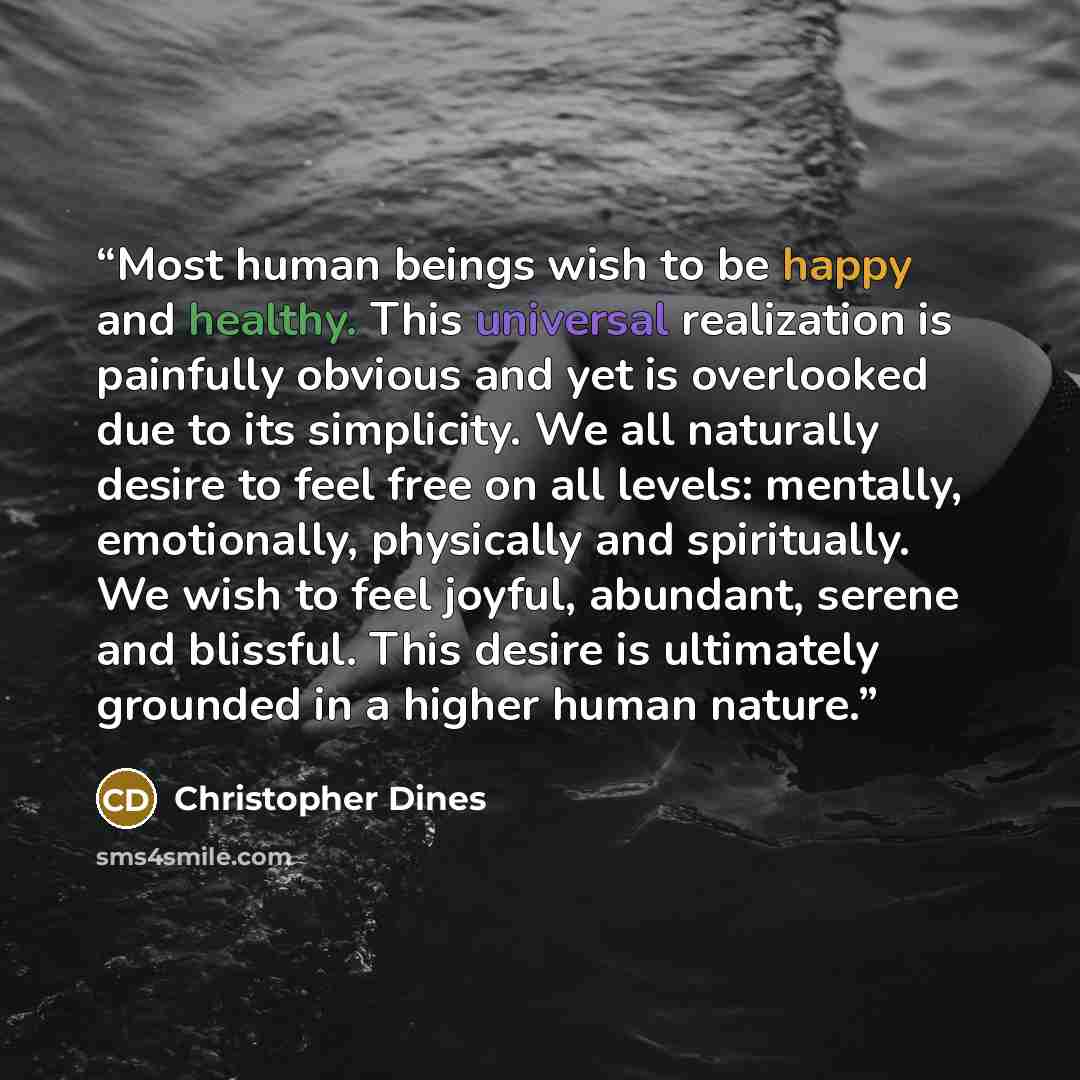 “Most human beings wish to be happy and healthy. This universal realization is painfully obvious and yet is overlooked due to its simplicity. We all naturally desire to feel free on all levels: mentally, emotionally, physically and spiritually. We wish to feel joyful, abundant, serene and blissful…” quote by Christopher Dines