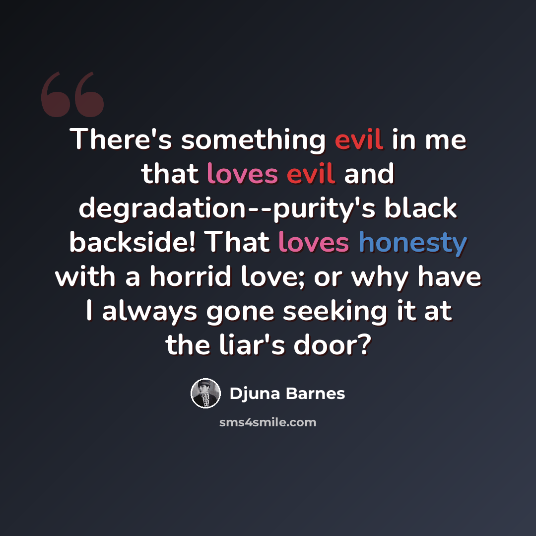 “There's something evil in me that loves evil and degradation--purity's black backside! That loves honesty with a horrid love; or why have I always gone seeking it at the liar's door?” quote by Djuna Barnes