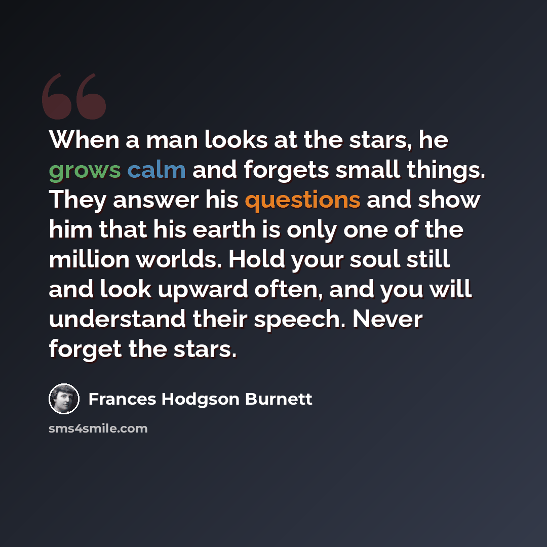 “When a man looks at the stars, he grows calm and forgets small things. They answer his questions and show him that his earth is only one of the million worlds. Hold your soul still and look upward often, and you will understand their speech. Never forget the stars.” quote by Frances Hodgson Burnett