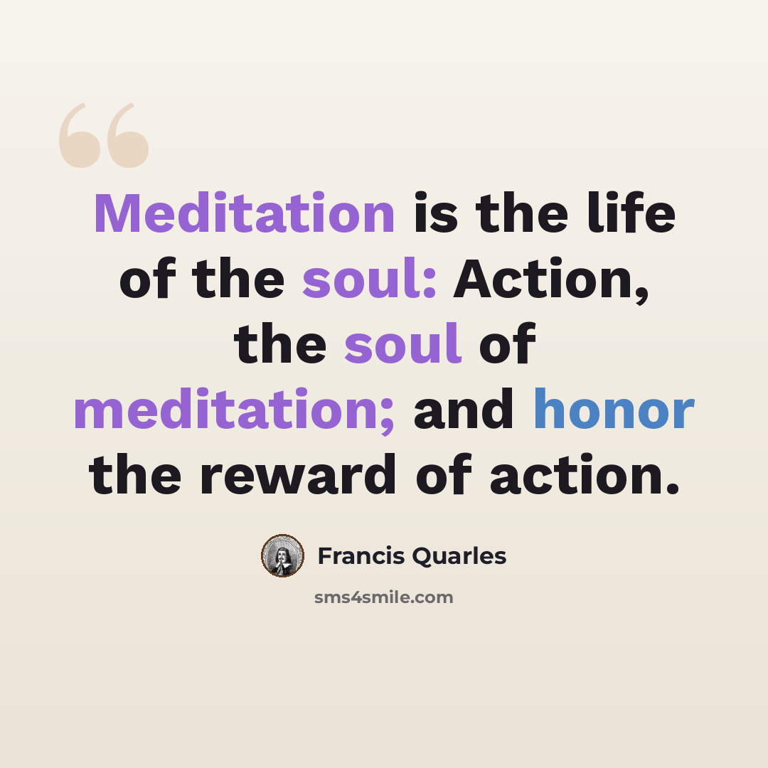 “Meditation is the life of the soul: Action, the soul of meditation; and honor the reward of action.” quote by Francis Quarles