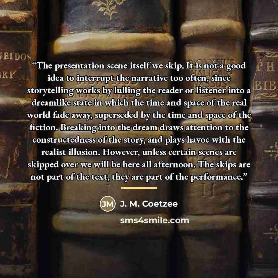 “The presentation scene itself we skip. It is not a good idea to interrupt the narrative too often, since storytelling works by lulling the reader or listener into a dreamlike state in which the time and space of the real world fade away, superseded by the time and space of the fiction. Breaking…” quote by J. M. Coetzee