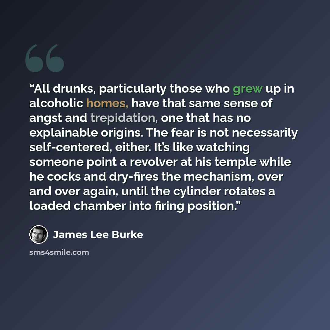 “All drunks, particularly those who grew up in alcoholic homes, have that same sense of angst and trepidation, one that has no explainable origins. The fear is not necessarily self-centered, either. It’s like watching someone point a revolver at his temple while he cocks and dry-fires the…” quote by James Lee Burke