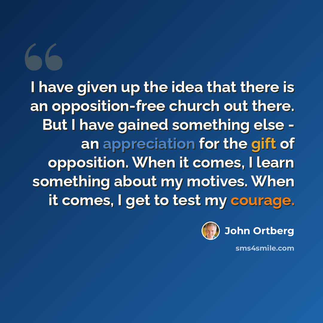 “I have given up the idea that there is an opposition-free church out there. But I have gained something else - an appreciation for the gift of opposition. When it comes, I learn something about my motives. When it comes, I get to test my courage.” quote by John Ortberg