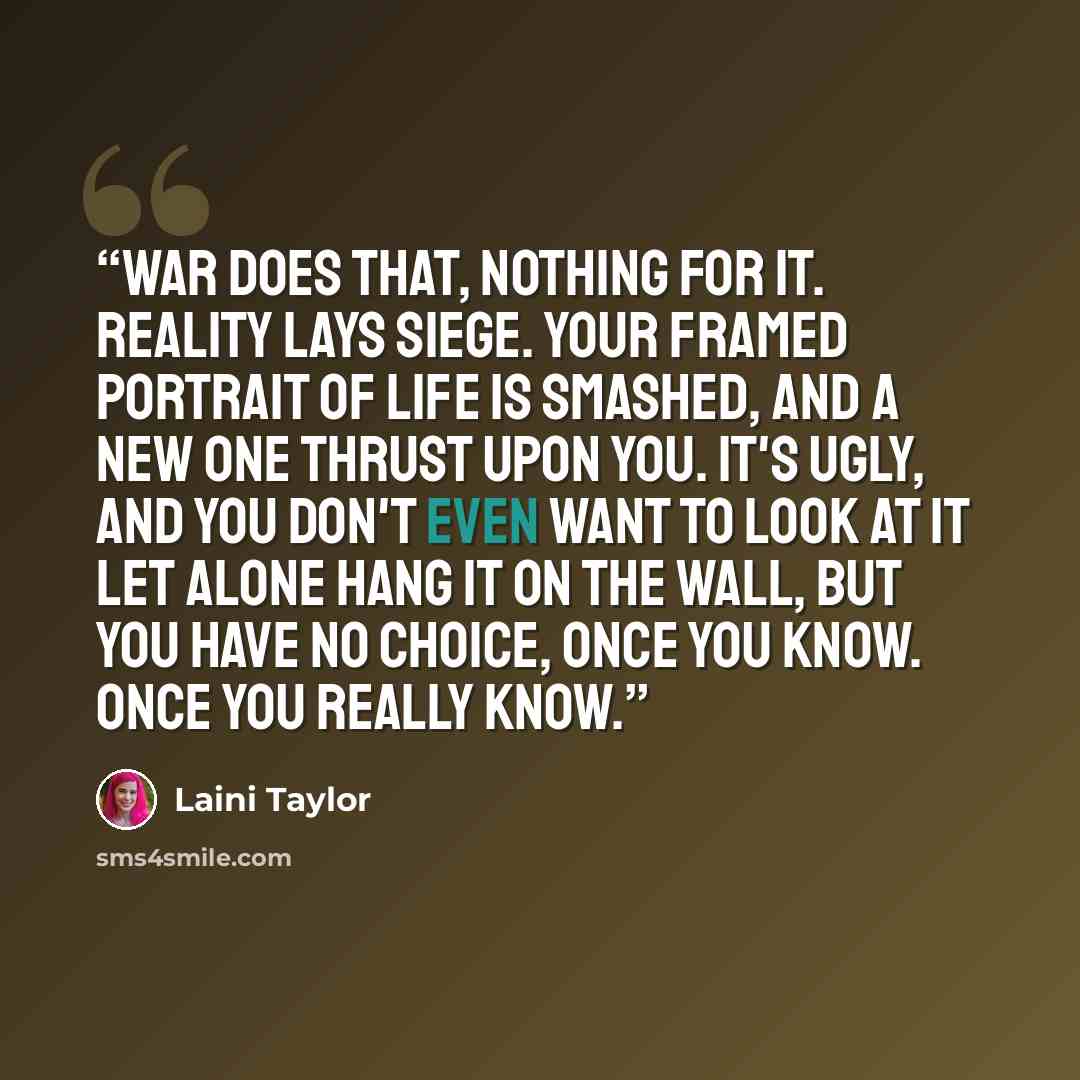 “War does that, nothing for it. Reality lays siege. Your framed portrait of life is smashed, and a new one thrust upon you. It's ugly, and you don't even want to look at it let alone hang it on the wall, but you have no choice, once you know. Once you really know.” quote by Laini Taylor