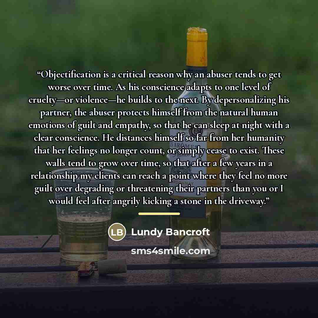 “Objectification is a critical reason why an abuser tends to get worse over time. As his conscience adapts to one level of cruelty—or violence—he builds to the next. By depersonalizing his partner, the abuser protects himself from the natural human emotions of guilt and empathy, so that he can…” quote by Lundy Bancroft