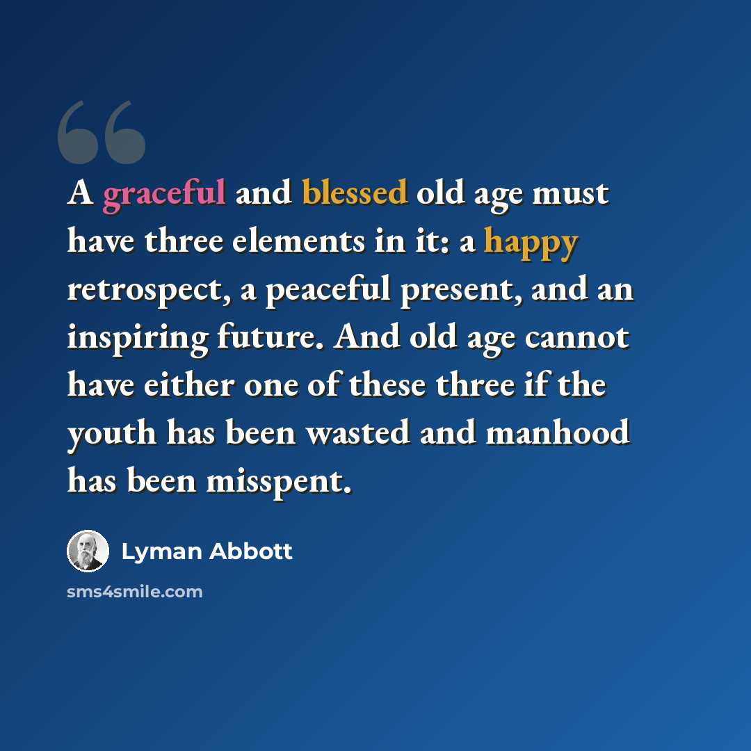 “A graceful and blessed old age must have three elements in it: a happy retrospect, a peaceful present, and an inspiring future. And old age cannot have either one of these three if the youth has been wasted and manhood has been misspent.” quote by Lyman Abbott