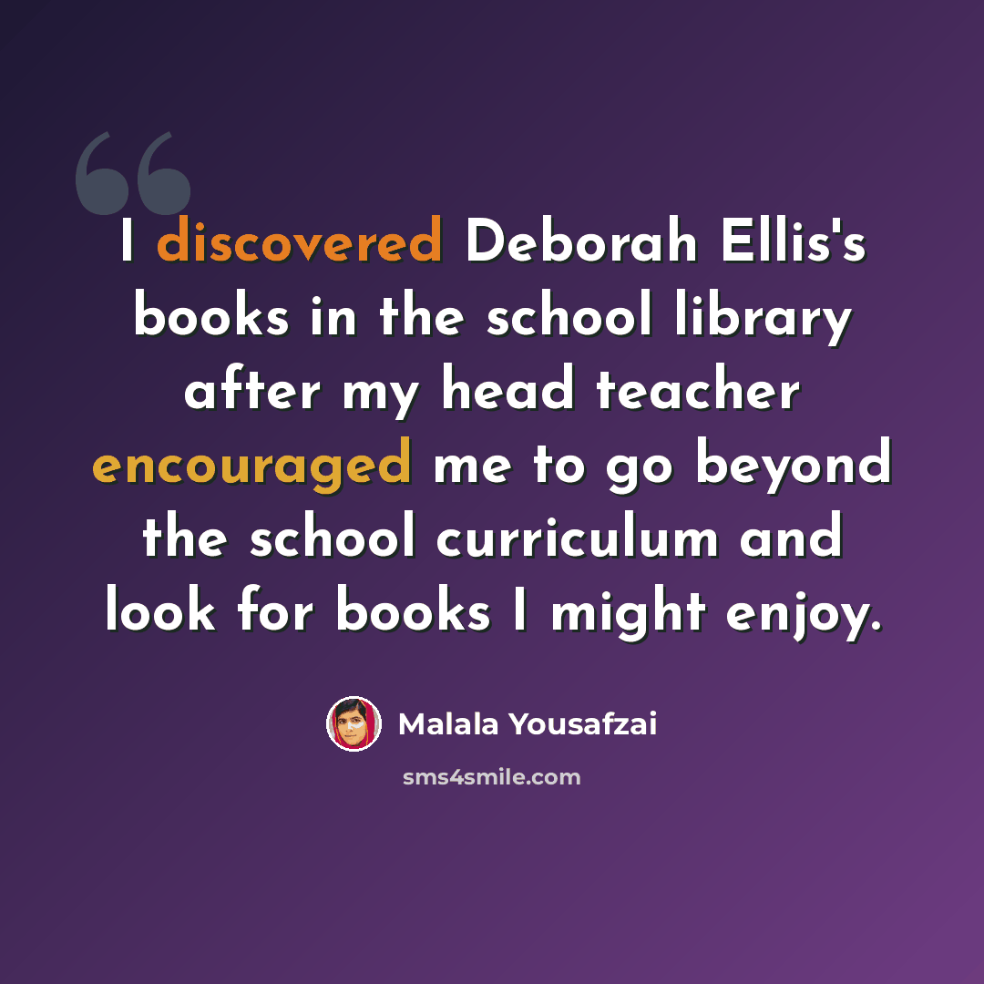 “I discovered Deborah Ellis's books in the school library after my head teacher encouraged me to go beyond the school curriculum and look for books I might enjoy.” quote by Malala Yousafzai